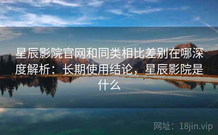 星辰影院官网和同类相比差别在哪深度解析：长期使用结论，星辰影院是什么