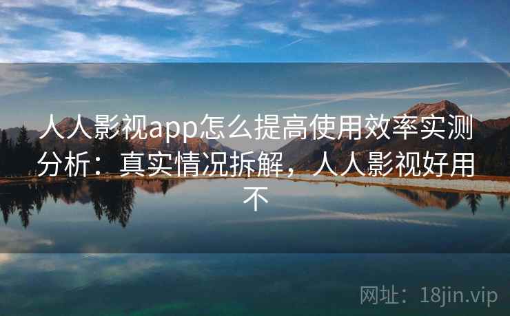 人人影视app怎么提高使用效率实测分析：真实情况拆解，人人影视好用不