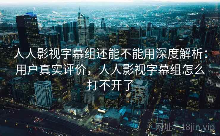 人人影视字幕组还能不能用深度解析：用户真实评价，人人影视字幕组怎么打不开了