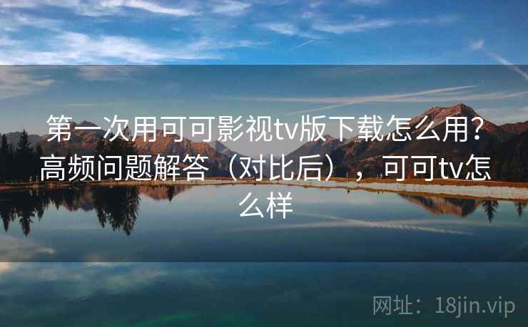 第一次用可可影视tv版下载怎么用？高频问题解答（对比后），可可tv怎么样