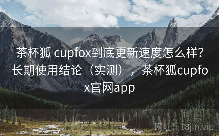茶杯狐 cupfox到底更新速度怎么样？长期使用结论（实测），茶杯狐cupfox官网app