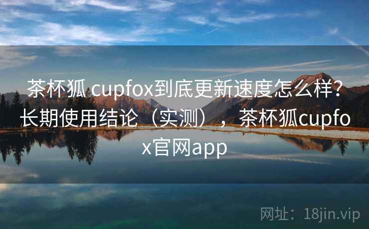 茶杯狐 cupfox到底更新速度怎么样？长期使用结论（实测），茶杯狐cupfox官网app