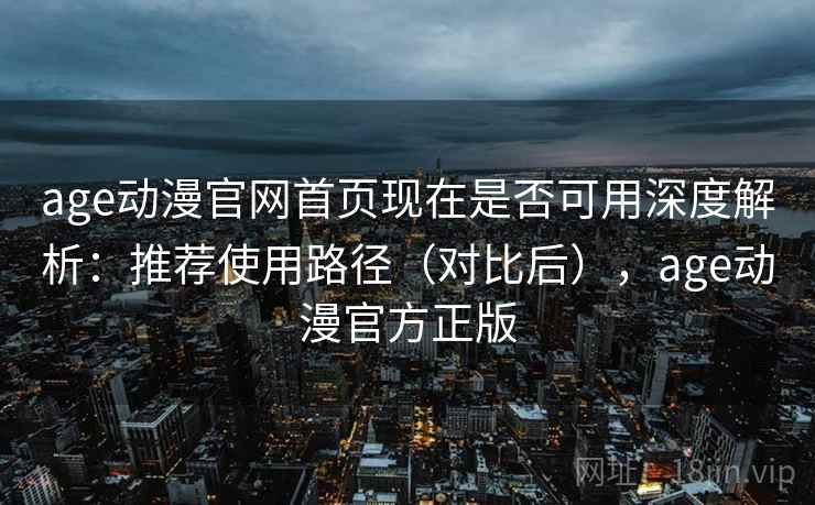 age动漫官网首页现在是否可用深度解析：推荐使用路径（对比后），age动漫官方正版