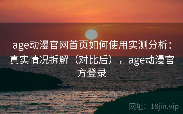 age动漫官网首页如何使用实测分析：真实情况拆解（对比后），age动漫官方登录