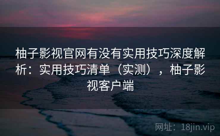 柚子影视官网有没有实用技巧深度解析：实用技巧清单（实测），柚子影视客户端