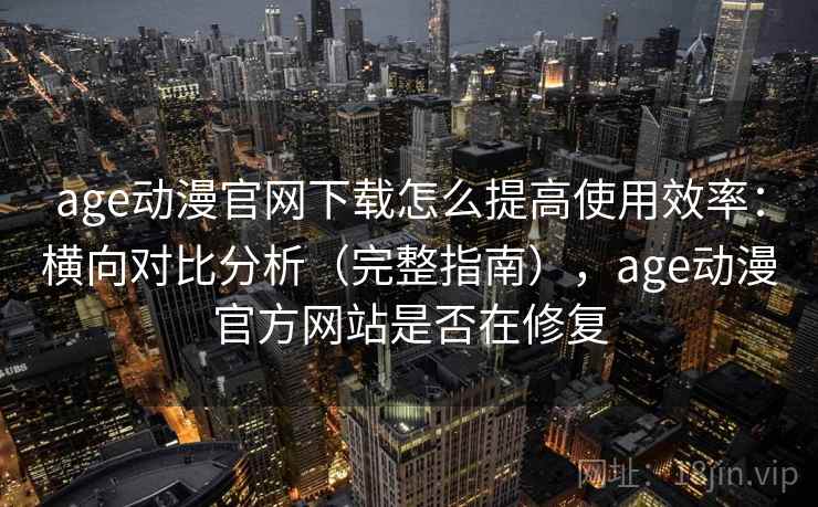 age动漫官网下载怎么提高使用效率：横向对比分析（完整指南），age动漫官方网站是否在修复