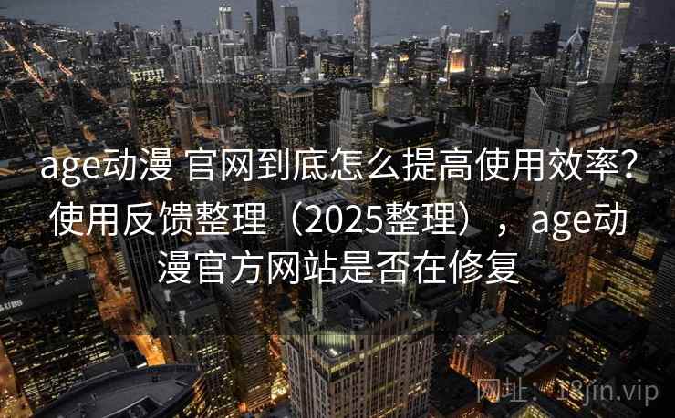 age动漫 官网到底怎么提高使用效率？使用反馈整理（2025整理），age动漫官方网站是否在修复