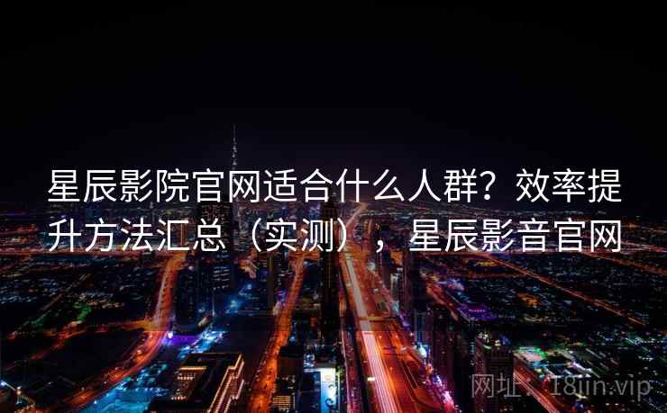 星辰影院官网适合什么人群？效率提升方法汇总（实测），星辰影音官网