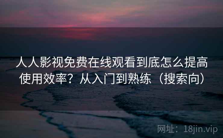 人人影视免费在线观看到底怎么提高使用效率？从入门到熟练（搜索向）