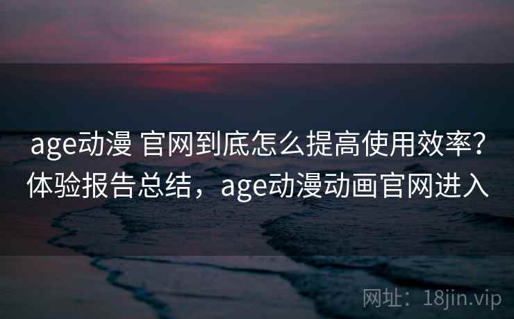 age动漫 官网到底怎么提高使用效率？体验报告总结，age动漫动画官网进入