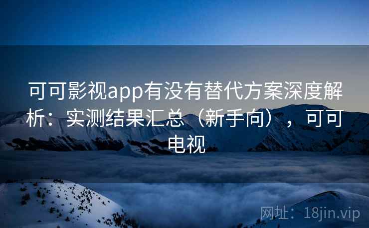 可可影视app有没有替代方案深度解析：实测结果汇总（新手向），可可电视