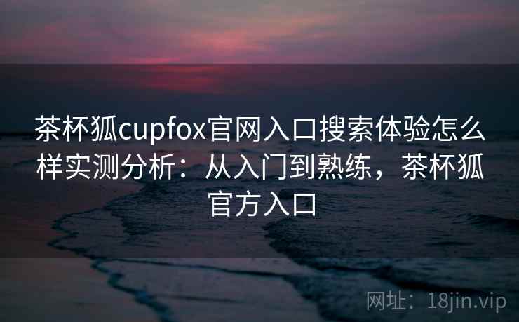 茶杯狐cupfox官网入口搜索体验怎么样实测分析：从入门到熟练，茶杯狐官方入口