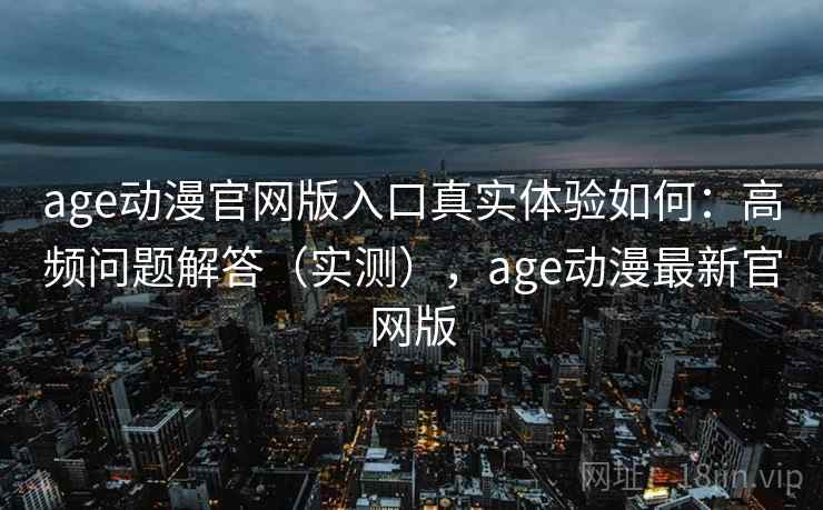 age动漫官网版入口真实体验如何：高频问题解答（实测），age动漫最新官网版