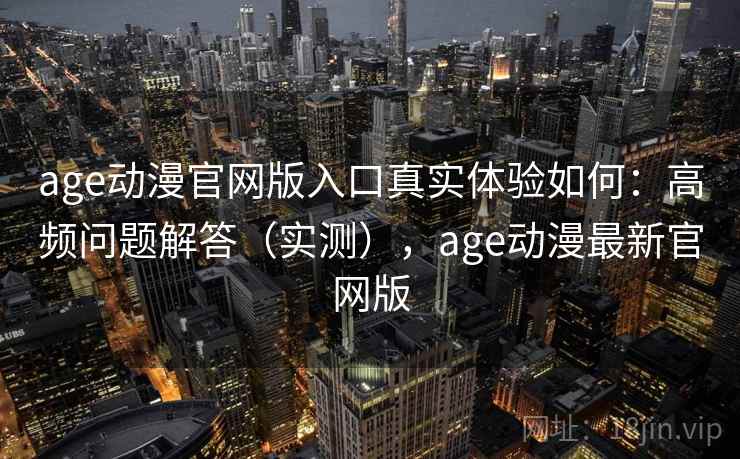 age动漫官网版入口真实体验如何：高频问题解答（实测），age动漫最新官网版