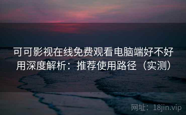 可可影视在线免费观看电脑端好不好用深度解析：推荐使用路径（实测）