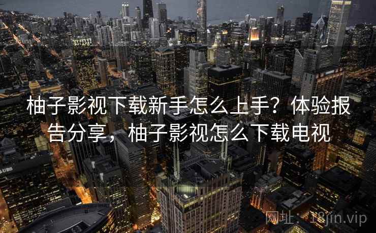 柚子影视下载新手怎么上手？体验报告分享，柚子影视怎么下载电视