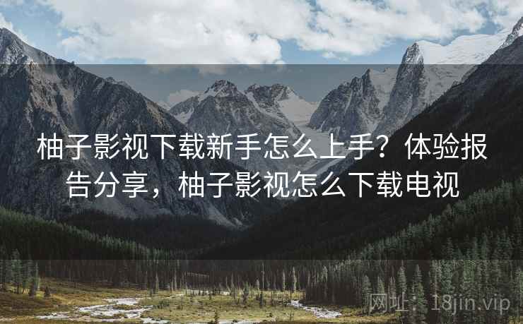 柚子影视下载新手怎么上手？体验报告分享，柚子影视怎么下载电视