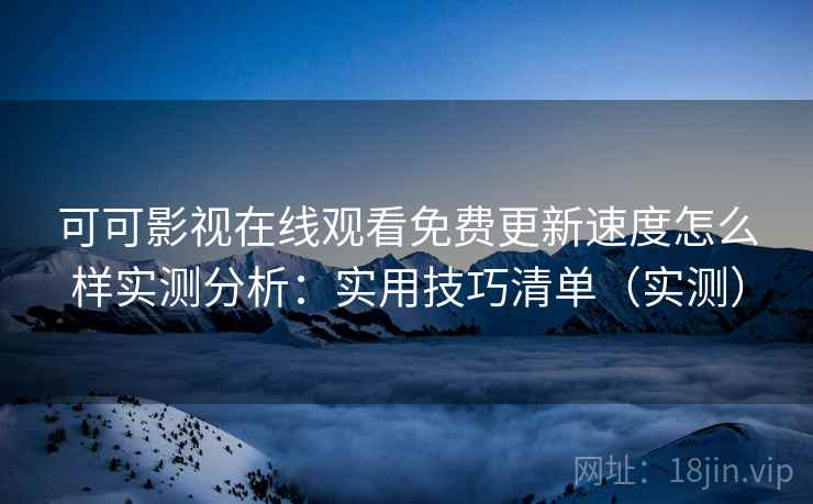 可可影视在线观看免费更新速度怎么样实测分析：实用技巧清单（实测）