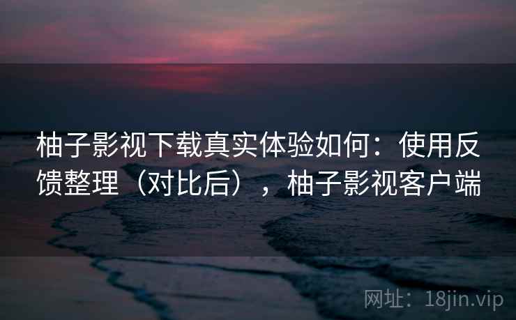 柚子影视下载真实体验如何：使用反馈整理（对比后），柚子影视客户端