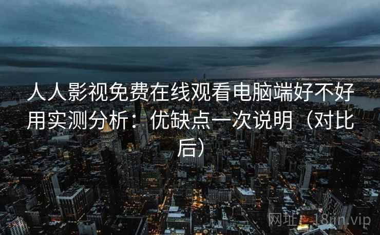 人人影视免费在线观看电脑端好不好用实测分析：优缺点一次说明（对比后）