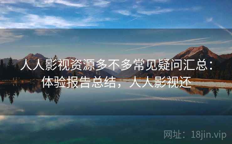 人人影视资源多不多常见疑问汇总：体验报告总结，人人影视还