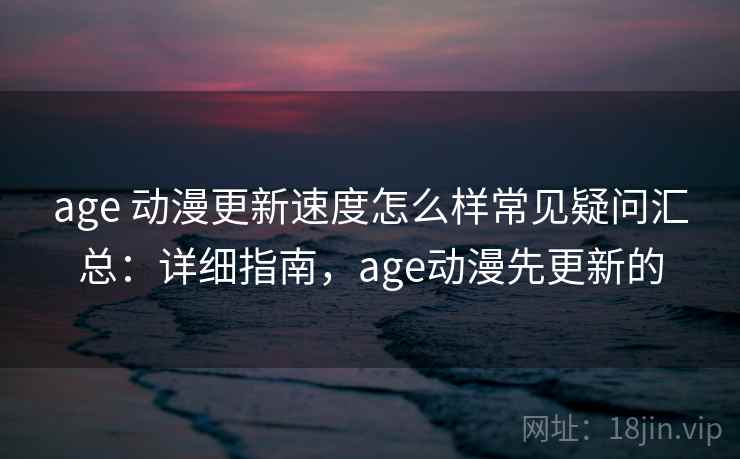 age 动漫更新速度怎么样常见疑问汇总：详细指南，age动漫先更新的