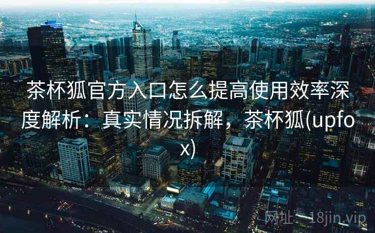 茶杯狐官方入口怎么提高使用效率深度解析：真实情况拆解，茶杯狐(upfox)