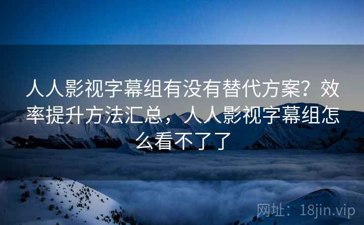 人人影视字幕组有没有替代方案？效率提升方法汇总，人人影视字幕组怎么看不了了