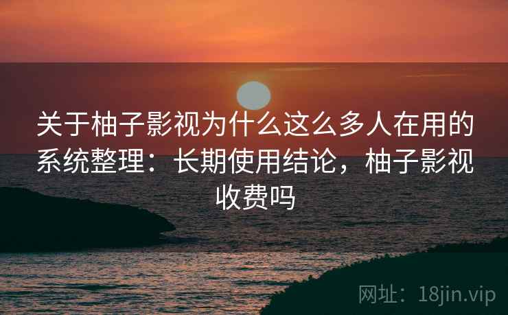 关于柚子影视为什么这么多人在用的系统整理：长期使用结论，柚子影视收费吗