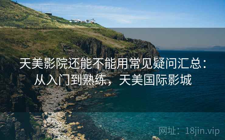 天美影院还能不能用常见疑问汇总：从入门到熟练，天美国际影城