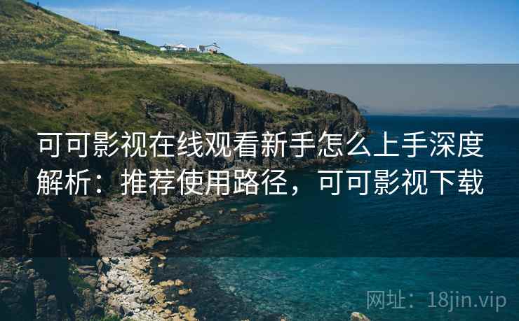 可可影视在线观看新手怎么上手深度解析：推荐使用路径，可可影视下载