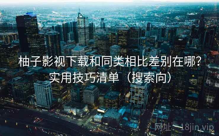柚子影视下载和同类相比差别在哪？实用技巧清单（搜索向）