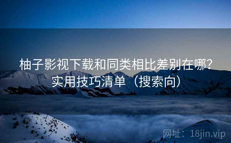 柚子影视下载和同类相比差别在哪？实用技巧清单（搜索向）