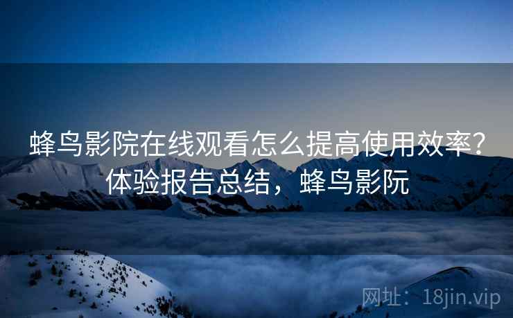 蜂鸟影院在线观看怎么提高使用效率？体验报告总结，蜂鸟影阮
