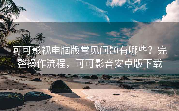 可可影视电脑版常见问题有哪些？完整操作流程，可可影音安卓版下载