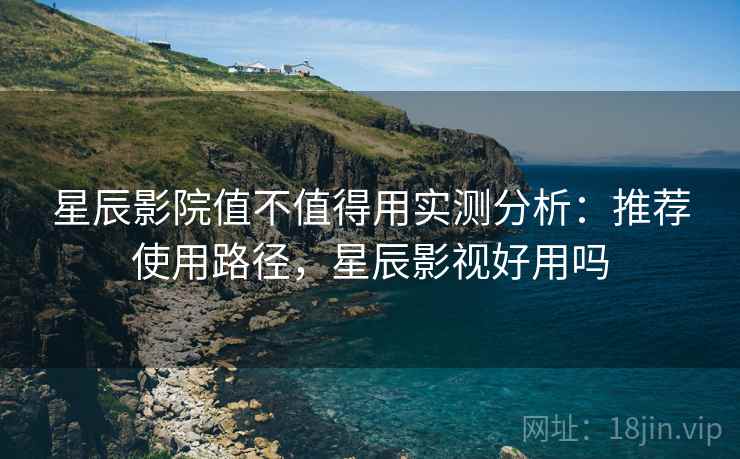 星辰影院值不值得用实测分析：推荐使用路径，星辰影视好用吗