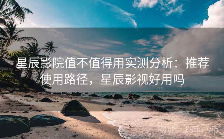 星辰影院值不值得用实测分析：推荐使用路径，星辰影视好用吗