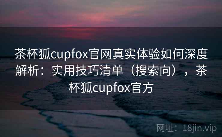茶杯狐cupfox官网真实体验如何深度解析：实用技巧清单（搜索向），茶杯狐cupfox官方