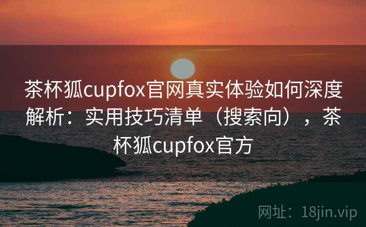 茶杯狐cupfox官网真实体验如何深度解析：实用技巧清单（搜索向），茶杯狐cupfox官方