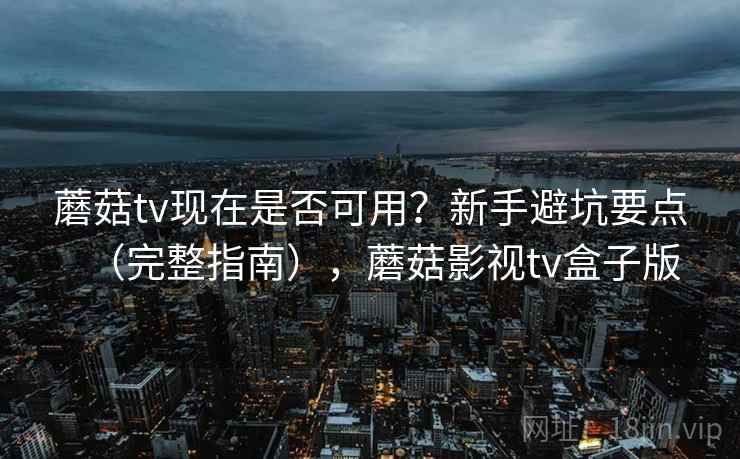 蘑菇tv现在是否可用？新手避坑要点（完整指南），蘑菇影视tv盒子版