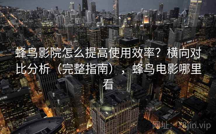蜂鸟影院怎么提高使用效率？横向对比分析（完整指南），蜂鸟电影哪里看
