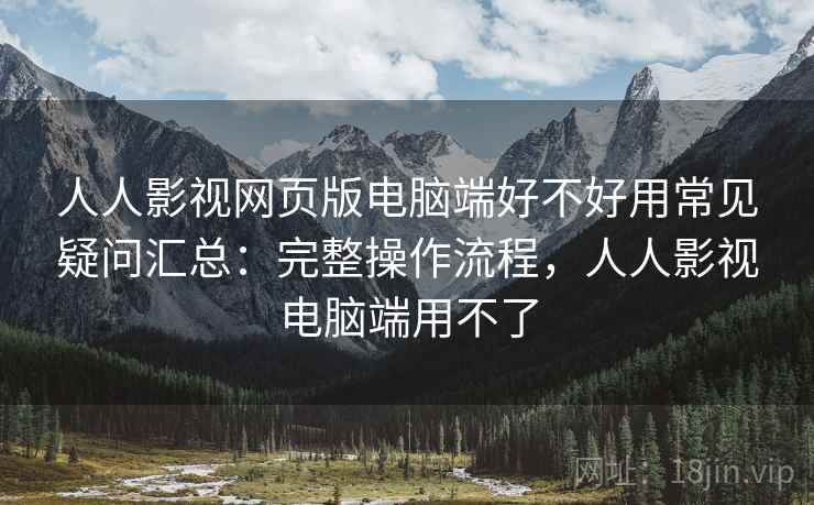 人人影视网页版电脑端好不好用常见疑问汇总：完整操作流程，人人影视电脑端用不了