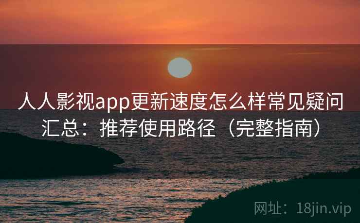 人人影视app更新速度怎么样常见疑问汇总：推荐使用路径（完整指南）