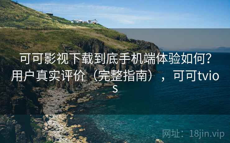 可可影视下载到底手机端体验如何？用户真实评价（完整指南），可可tvios