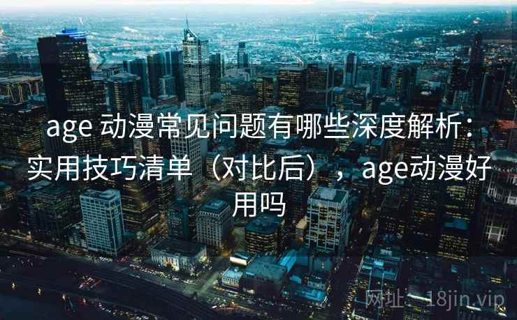 age 动漫常见问题有哪些深度解析：实用技巧清单（对比后），age动漫好用吗