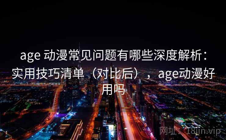 age 动漫常见问题有哪些深度解析：实用技巧清单（对比后），age动漫好用吗