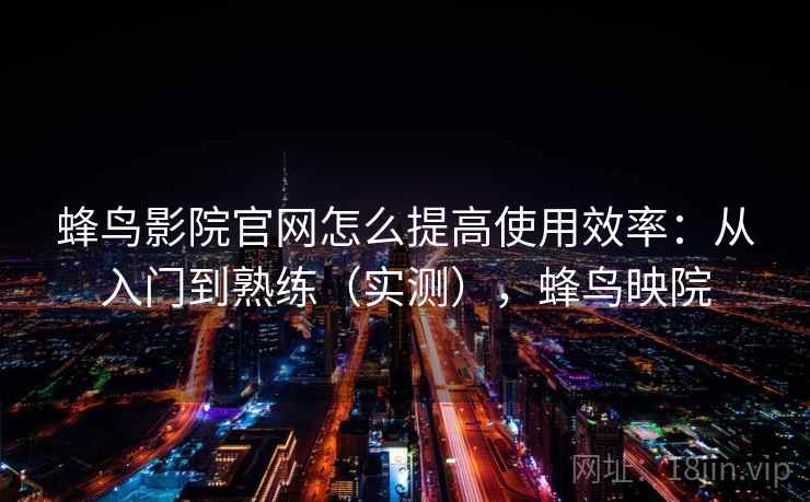 蜂鸟影院官网怎么提高使用效率：从入门到熟练（实测），蜂鸟映院