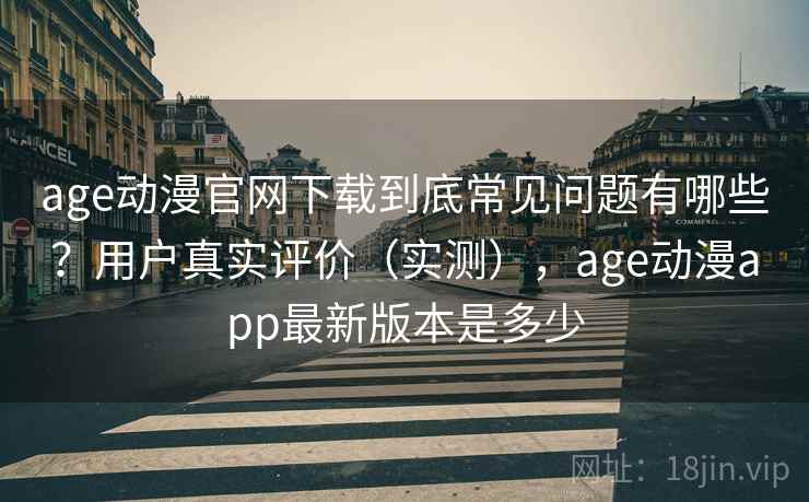 age动漫官网下载到底常见问题有哪些？用户真实评价（实测），age动漫app最新版本是多少