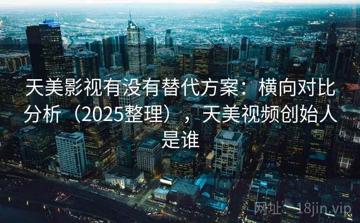 天美影视有没有替代方案：横向对比分析（2025整理），天美视频创始人是谁