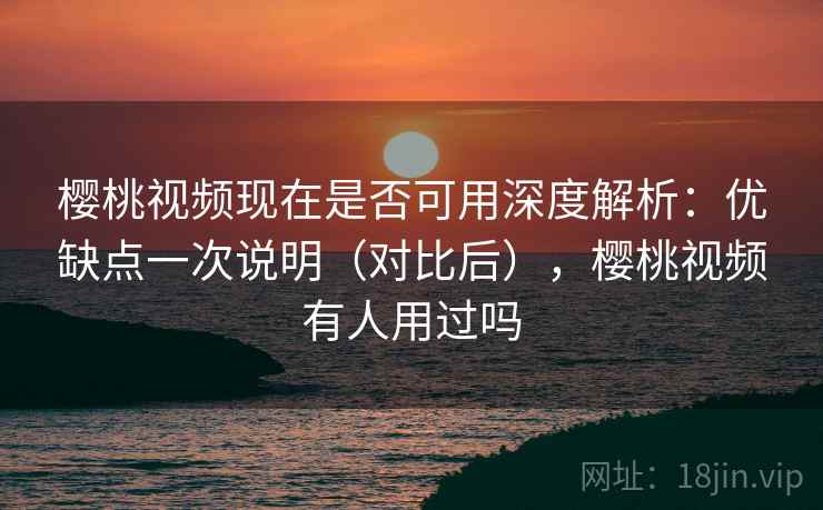 樱桃视频现在是否可用深度解析：优缺点一次说明（对比后），樱桃视频有人用过吗